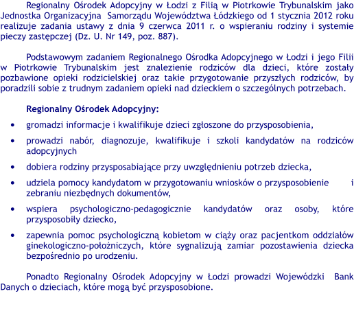 Regionalny Ośrodek Adopcyjny w Łodzi z Filią w Piotrkowie Trybunalskim jako Jednostka Organizacyjna  Samorządu Województwa Łódzkiego od 1 stycznia 2012 roku realizuje zadania ustawy z dnia 9 czerwca 2011 r. o wspieraniu rodziny i systemie pieczy zastępczej (Dz. U. Nr 149, poz. 887).  Podstawowym zadaniem Regionalnego Ośrodka Adopcyjnego w Łodzi i jego Filii w Piotrkowie Trybunalskim jest znalezienie rodziców dla dzieci, które zostały pozbawione opieki rodzicielskiej oraz takie przygotowanie przyszłych rodziców, by poradzili sobie z trudnym zadaniem opieki nad dzieckiem o szczególnych potrzebach.  Regionalny Ośrodek Adopcyjny: •	gromadzi informacje i kwalifikuje dzieci zgłoszone do przysposobienia, •	prowadzi nabór, diagnozuje, kwalifikuje i szkoli kandydatów na rodziców adopcyjnych •	dobiera rodziny przysposabiające przy uwzględnieniu potrzeb dziecka, •	udziela pomocy kandydatom w przygotowaniu wniosków o przysposobienie        i zebraniu niezbędnych dokumentów, •	wspiera psychologiczno-pedagogicznie kandydatów oraz osoby, które przysposobiły dziecko, •	zapewnia pomoc psychologiczną kobietom w ciąży oraz pacjentkom oddziałów ginekologiczno-położniczych, które sygnalizują zamiar pozostawienia dziecka bezpośrednio po urodzeniu.   Ponadto Regionalny Ośrodek Adopcyjny w Łodzi prowadzi Wojewódzki  Bank Danych o dzieciach, które mogą być przysposobione.